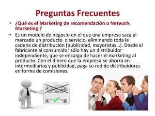 Preguntas Frecuentes
• ¿Qué es el Marketing de recomendación o Network
  Marketing ?
• Es un modelo de negocio en el que una empresa saca al
  mercado un producto o servicio, eliminando toda la
  cadena de distribución (publicidad, mayoristas…). Desde el
  fabricante al consumidor sólo hay un distribuidor
  independiente, que se encarga de hacer el marketing al
  producto. Con el dinero que la empresa se ahorra en
  intermediarios y publicidad, paga su red de distribuidores
  en forma de comisiones.
 