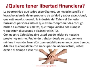 ¿Quiere tener libertad financiera?
La oportunidad que todos esperábamos, un negocio sencillo y
lucrativo además de un producto de calidad y sabor excepcional,
que está revolucionando la industria del Café y el Bienestar.
Buscamos personas líderes que estén comprometidas consigo
mismo a alcanzar sus metas, que tenga Sueños por Cumplir
y que estén dispuestos a alcanzar el EXITO.
Con nuestro Café Saludable usted puede iniciar su negocio
propio hoy mismo. Pudiendo trabajar desde su casa, con una
mínima inversión. Inversión que rentabilizara en muy poco tiempo.
Además es compatible con su ocupación laboral actual, usted
decide el tiempo a invertir.



                        www.pomares.organogold.com
 