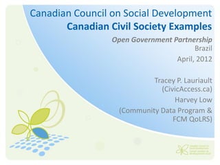 Canadian Council on Social Development
       Canadian Civil Society Examples
                 Open Government Partnership
                                        Brazil
                                  April, 2012

                            Tracey P. Lauriault
                              (CivicAccess.ca)
                                   Harvey Low
                   (Community Data Program &
                                  FCM QoLRS)
 