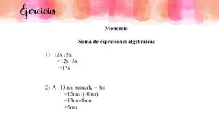 Ejercicios
Monomio
Suma de expresiones algebraicas
1) 12x ; 5x
=12x+5x
=17x
2) A 13mn sumarle - 8m
=13mn+(-8mn)
=13mn-8mn
=5mn
 
