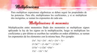 Para multiplicar expresiones algebraicas se deben seguir las propiedades de
las potencias. Para ello, multiplicamos los coeficientes, y si se multiplican
dos incógnitas, se suman los exponentes de cada una.
Multiplicación entre monomios Dado dos monomios se multiplican signos
aplicando la ley de los signos en la multiplicación, luego se multiplican los
coeficientes y por último se escriben las variables en orden alfabético, se suman
los exponentes de los elementos con la misma base. Por ejemplo:
 
