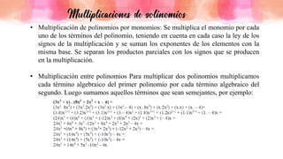 • Multiplicación de polinomios por monomios: Se multiplica el monomio por cada
uno de los términos del polinomio, teniendo en cuenta en cada caso la ley de los
signos de la multiplicación y se suman los exponentes de los elementos con la
misma base. Se separan los productos parciales con los signos que se producen
en la multiplicación.
• Multiplicación entre polinomios Para multiplicar dos polinomios multiplicamos
cada término algebraico del primer polinomio por cada término algebraico del
segundo. Luego sumamos aquellos términos que sean semejantes, por ejemplo:
 