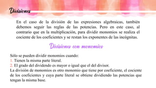 En el caso de la división de las expresiones algebraicas, también
debemos seguir las reglas de las potencias. Pero en este caso, al
contrario que en la multiplicación, para dividir monomios se realiza el
cociente de los coeficientes y se restan los exponentes de las incógnitas.
Sólo se pueden dividir monomios cuando:
Tienen la misma parte literal.
El grado del dividendo es mayor o igual que el del divisor.
La división de monomios es otro monomio que tiene por coeficiente, el cociente
de los coeficientes y cuya parte literal se obtiene dividiendo las potencias que
tengan la misma base.
 