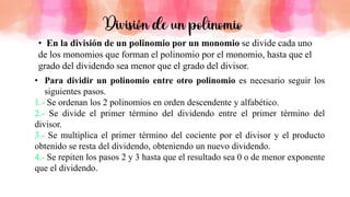 • Para dividir un polinomio entre otro polinomio es necesario seguir los
siguientes pasos.
Se ordenan los 2 polinomios en orden descendente y alfabético.
Se divide el primer término del dividendo entre el primer término del
divisor.
Se multiplica el primer término del cociente por el divisor y el producto
obtenido se resta del dividendo, obteniendo un nuevo dividendo.
Se repiten los pasos 2 y 3 hasta que el resultado sea 0 o de menor exponente
que el dividendo.
• En la división de un polinomio por un monomio se divide cada uno
de los monomios que forman el polinomio por el monomio, hasta que el
grado del dividendo sea menor que el grado del divisor.
División de un polinomio
 
