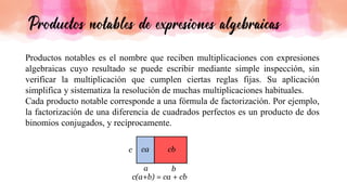 Productos notables es el nombre que reciben multiplicaciones con expresiones
algebraicas cuyo resultado se puede escribir mediante simple inspección, sin
verificar la multiplicación que cumplen ciertas reglas fijas. Su aplicación
simplifica y sistematiza la resolución de muchas multiplicaciones habituales.
Cada producto notable corresponde a una fórmula de factorización. Por ejemplo,
la factorización de una diferencia de cuadrados perfectos es un producto de dos
binomios conjugados, y recíprocamente.
 