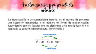 La factorización o descomposición factorial es el proceso de presentar
una expresión matemática o un número en forma de multiplicación.
Recordemos que los factores son los elementos de la multiplicación y el
resultado se conoce como producto. Por ejemplo :
Factorización por producto
notable
 