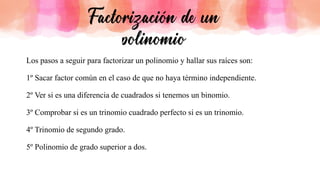 Los pasos a seguir para factorizar un polinomio y hallar sus raíces son:
1º Sacar factor común en el caso de que no haya término independiente.
2º Ver si es una diferencia de cuadrados si tenemos un binomio.
3º Comprobar si es un trinomio cuadrado perfecto si es un trinomio.
4º Trinomio de segundo grado.
5º Polinomio de grado superior a dos.
 