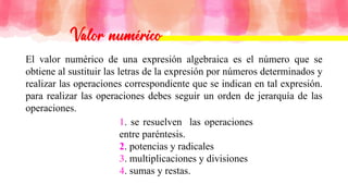El valor numérico de una expresión algebraica es el número que se
obtiene al sustituir las letras de la expresión por números determinados y
realizar las operaciones correspondiente que se indican en tal expresión.
para realizar las operaciones debes seguir un orden de jerarquía de las
operaciones.
1. se resuelven las operaciones
entre paréntesis.
2. potencias y radicales
3. multiplicaciones y divisiones
4. sumas y restas.
 
