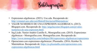 • Expresiones algebraicas. (2021). Uoc.edu. Recuperado de:
http://cimanet.uoc.edu/cursMates0/IniciacionMatematicas/
• VALOR NUMERICO DE UNA EXPRESION ALGEBRAICA. (2013).
Blogspot.com. Recuperado de: http://angelacostav.blogspot.com/p/valor-
numerico-de-una-expresion.html.
• Ing.Licdo. Yunior Andrés Castillo S., Monografias.com. (2015). Expresiones
algebraicas - Monografias.com. Monografias.com. Recuperado de:
https://www.monografias.com/trabajos106/expresiones-algebraicas/expresiones
• Operaciones con expresiones algebraicas | Plusmaths. (2016, October 5).
Matemáticas. Recuperado de: https://es.plusmaths.com/operaciones-con-
expresiones-algebraicas.html
Bibliografía
 
