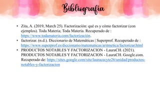 • Zita, A. (2019, March 25). Factorización: qué es y cómo factorizar (con
ejemplos). Toda Materia; Toda Materia. Recuperado de :
https://www.todamateria.com/factorización.
• factorizar. (n.d.). Diccionario de Matemáticas | Superprof. Recuperado de :
https://www.superprof.es/diccionario/matematicas/aritmetica/factorizar.html
• PRODUCTOS NOTABLES Y FACTORIZACION - LauraCH. (2021).
PRODUCTOS NOTABLES Y FACTORIZACION - LauraCH. Google.com.
Recuperado de: https://sites.google.com/site/lauracecyte26/unidad/productos-
notables-y-factorizacion
Bibliografía
 