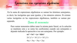 En la suma de expresiones algebraicas se suman los términos semejantes,
es decir, las incógnitas que sean iguales, y los números enteros. Si existen
varias incógnitas en las expresiones algebraicas, también se suman por
separado.
Para sumar monomios debes tener la misma parte literal, en la solución
se mantiene esta y se suma los coeficientes cuando son semejantes o
dejando indicada la operación si no son semejante. Por ejemplo:
axn + bxn = (a + b)bxn
2x2 y3 z + 3x2 y3 z = 5x2 y3 z
4xy + 3xy − 5xy = 2xy
 
