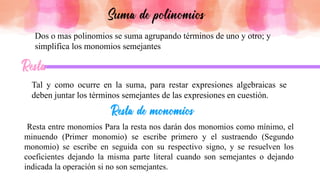 Dos o mas polinomios se suma agrupando términos de uno y otro; y
simplifica los monomios semejantes
Tal y como ocurre en la suma, para restar expresiones algebraicas se
deben juntar los términos semejantes de las expresiones en cuestión.
Resta entre monomios Para la resta nos darán dos monomios como mínimo, el
minuendo (Primer monomio) se escribe primero y el sustraendo (Segundo
monomio) se escribe en seguida con su respectivo signo, y se resuelven los
coeficientes dejando la misma parte literal cuando son semejantes o dejando
indicada la operación si no son semejantes.
 