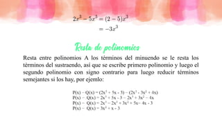 Resta entre polinomios A los términos del minuendo se le resta los
términos del sustraendo, así que se escribe primero polinomio y luego el
segundo polinomio con signo contrario para luego reducir términos
semejantes si los hay, por ejemlo:
 