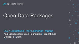 opendatacharter.net
Open Data Packages
OGP Extractives Peer Exchange, Madrid
Ana Brandusescu, Web Foundation | @anabmap
October 5 | 2016
 