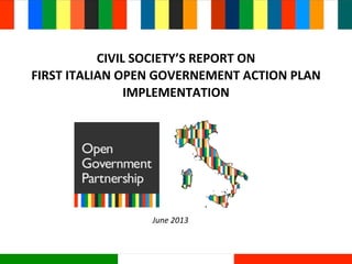 CIVIL	
  SOCIETY’S	
  REPORT	
  ON	
  
FIRST	
  ITALIAN	
  OPEN	
  GOVERNEMENT	
  ACTION	
  PLAN	
  
IMPLEMENTATION
June	
  2013
 