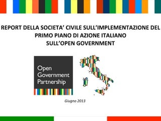 REPORT	
  DELLA	
  SOCIETA’	
  CIVILE	
  SULL’IMPLEMENTAZIONE	
  DEL	
  
PRIMO	
  PIANO	
  DI	
  AZIONE	
  ITALIANO	
  
SULL’OPEN	
  GOVERNMENT
Giugno	
  2013
 