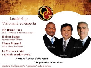 Leadership
Visionaria ed esperta
Mr. Bernie Chua
CEO / Fondatore, dedito al tuo successo

Holton Buggs
Vice Presidente, Vendite

Shane Morand
Global Master Distributor

La Missione umile
e tuttavia considerevole:
                Portare i tesori della terra
                               alle persone della terra
introdurre "Caffè più sano" e "Ganoderma" anche in Europa
 