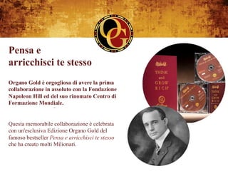 Pensa e
arricchisci te stesso
Organo Gold è orgogliosa di avere la prima
collaborazione in assoluto con la Fondazione
Napoleon Hill ed del suo rinomato Centro di
Formazione Mondiale.


Questa memorabile collaborazione è celebrata
con un'esclusiva Edizione Organo Gold del
famoso bestseller Pensa e arricchisci te stesso
che ha creato molti Milionari.
 