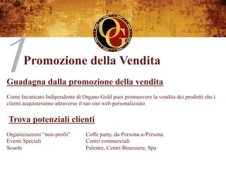 Promozione della Vendita
Guadagna dalla promozione della vendita
Come Incaricato Indipendente di Organo Gold puoi promuovere la vendita dei prodotti che i
clienti acquisteranno attraverso il tuo sito web personalizzato


Trova potenziali clienti
Organizzazioni “non-profit”      Coffe party, da-Persona-a-Persona
Eventi Speciali                  Centri commerciali
Scuole                           Palestre, Centri Benessere, Spa
 