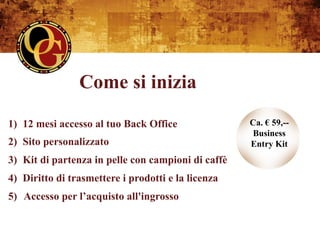 Come si inizia
1)  12 mesi accesso al tuo Back Office               Ca. € 59,--
                                                     Business
2)  Sito personalizzato                              Entry Kit
3)  Kit di partenza in pelle con campioni di caffè
4)  Diritto di trasmettere i prodotti e la licenza
5) Accesso per l’acquisto all'ingrosso
 