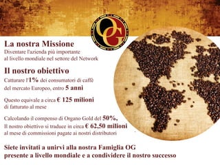 La nostra Missione
Diventare l'azienda più importante
al livello mondiale nel settore del Network

Il nostro obiettivo
Catturare l'1% dei consumatori di caffè
del mercato Europeo, entro 5 anni

Questo equivale a circa €   125 milioni
di fatturato al mese

Calcolando il compenso di Organo Gold del 50%,
Il nostro obiettivo si traduce in circa € 62,50 milioni
al mese di commissioni pagate ai nostri distributori

Siete invitati a unirvi alla nostra Famiglia OG
presente a livello mondiale e a condividere il nostro successo
 