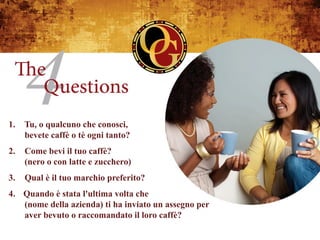 1.   Tu, o qualcuno che conosci,
     bevete caffè o tè ogni tanto?
2.   Come bevi il tuo caffè?
     (nero o con latte e zucchero)
3.   Qual è il tuo marchio preferito?
4.  Quando è stata l'ultima volta che
    (nome della azienda) ti ha inviato un assegno per
    aver bevuto o raccomandato il loro caffè?
 