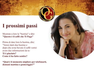 I prossimi passi
Mostrate a loro la "bustina" e dite:
"Questo è il caffè che Ti Paga”

Prima di dare loro la bustina, dite:
"Vorrei darti due bustine e
dopo che avrai bevuto il caffè vorrei
avere due informazioni da te:
Ti è piaciuto?
Come ti ha fatto sentire?

“Qual è il momento migliore per telefonarti,
domani mattina o pomeriggio?”
 