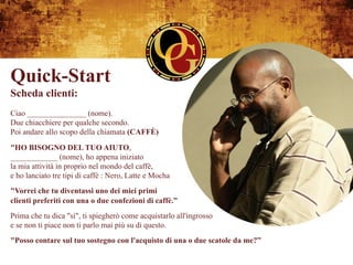 Quick-Start
Scheda clienti:
Ciao _______________ (nome).
Due chiacchiere per qualche secondo.
Poi andare allo scopo della chiamata (CAFFÈ)
"HO BISOGNO DEL TUO AIUTO,
____________ (nome), ho appena iniziato
la mia attività in proprio nel mondo del caffè,
e ho lanciato tre tipi di caffè : Nero, Latte e Mocha
"Vorrei che tu diventassi uno dei miei primi
clienti preferiti con una o due confezioni di caffè.”
Prima che tu dica "sì", ti spiegherò come acquistarlo all'ingrosso
e se non ti piace non ti parlo mai più su di questo.
"Posso contare sul tuo sostegno con l'acquisto di una o due scatole da me?”
 