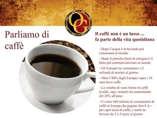 Parliamo di   Il caffè non è un lusso ...
              fa parte della vita quotidiana
caffè           - Dopo l’acqua è la bevanda più
                consumata al mondo
                - Dopo il petrolio (beni di energia) è il
                bene più commercializzato al mondo
                - Gli Europei ne consumano 1,2
                miliardi di tazzine al giorno.
                - Oltre l`80% degli Europei sopra i 18
                anni beve caffè.
                - La vendita di varie forme di caffè
                (cialde, taps, instant) sta aumentando
                del 20% all'anno
                - Ci sono 440 milioni di consumatori di
                caffè in Europa che pagano fino € 4,--
                per ogni tazza di caffè, e molti ne
                bevono da 3 a 5 tazze al giorno
 
