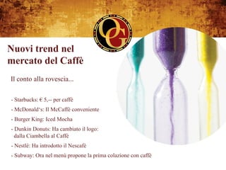 Nuovi trend nel
mercato del Caffè
Il conto alla rovescia...

- Starbucks: € 5,-- per caffè
- McDonald‘s: Il McCaffè conveniente
- Burger King: Iced Mocha
-  Dunkin Donuts: Ha cambiato il logo:
  dalla Ciambella al Caffè
- Nestlé: Ha introdotto il Nescafé
- Subway: Ora nel menù propone la prima colazione con caffè
 