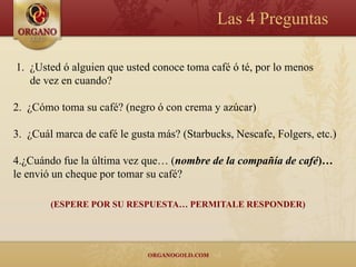 Las 4 Preguntas

1. ¿Usted ó alguien que usted conoce toma café ó té, por lo menos
   de vez en cuando?

2. ¿Cómo toma su café? (negro ó con crema y azúcar)

3. ¿Cuál marca de café le gusta más? (Starbucks, Nescafe, Folgers, etc.)

4.¿Cuándo fue la última vez que… (nombre de la compañía de café)…
le envió un cheque por tomar su café?

        (ESPERE POR SU RESPUESTA… PERMITALE RESPONDER)
 