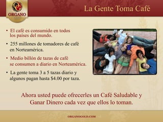 La Gente Toma Café

• El café es consumido en todos
  los países del mundo.
• 255 millones de tomadores de café
  en Norteamérica.
• Medio billón de tazas de café
  se consumen a diario en Norteamérica.
• La gente toma 3 a 5 tazas diario y
  algunos pagan hasta $4.00 por taza.


       Ahora usted puede ofrecerles un Café Saludable y
          Ganar Dinero cada vez que ellos lo toman.
 
