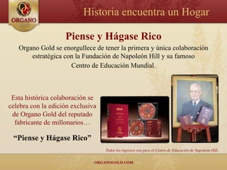 Historia encuentra un Hogar

                    Piense y Hágase Rico
   Organo Gold se enorgullece de tener la primera y única colaboración
       estratégica con la Fundación de Napoleón Hill y su famoso
                     Centro de Educación Mundial.



 Esta histórica colaboración se
celebra con la edición exclusiva
 de Organo Gold del reputado
  fabricante de millonarios…

 “Piense y Hágase Rico”
                                   Todos los ingresos son para el Centro de Educación de Napoleón Hill.
 