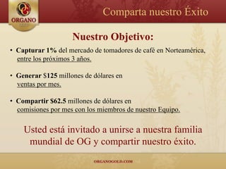 Comparta nuestro Éxito

                    Nuestro Objetivo:
• Capturar 1% del mercado de tomadores de café en Norteamérica,
  entre los próximos 3 años.

• Generar $125 millones de dólares en
  ventas por mes.

• Compartir $62.5 millones de dólares en
  comisiones por mes con los miembros de nuestro Equipo.

    Usted está invitado a unirse a nuestra familia
     mundial de OG y compartir nuestro éxito.
 