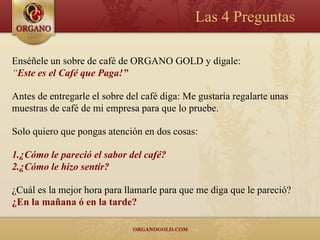 Las 4 Preguntas

Enséñele un sobre de café de ORGANO GOLD y dígale:
“Este es el Café que Paga!”

Antes de entregarle el sobre del café diga: Me gustaría regalarte unas
muestras de café de mi empresa para que lo pruebe.

Solo quiero que pongas atención en dos cosas:

1.¿Cómo le pareció el sabor del café?
2.¿Cómo le hizo sentir?

¿Cuál es la mejor hora para llamarle para que me diga que le pareció?
¿En la mañana ó en la tarde?
 