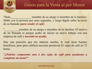 Guion para la Venta al por Menor

"Hola,______________ (nombre de su amigo ó miembro de la familia).
Hable con la persona por unos segundos, y luego dígale sobre la razón
de su llamada (para vender el café).
"__________(nombre de su amigo o miembro de la familia). El motivo
de mi llamada es porque acabo de iniciar un nuevo trabajo con una
empresa de café y necesito tu ayuda.
Hay una posición que me interesa mucho, la cual tiene buenos
beneficios, pero para calificar necesito promover 81 cajas de café en 72
horas.
“¿Podrías comprarme una ó dos cajas de café para ayudarme a
completar mi meta?“
 