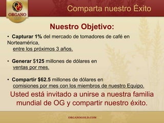 Comparta nuestro Éxito

                 Nuestro Objetivo:
• Capturar 1% del mercado de tomadores de café en
Norteamérica,
  entre los próximos 3 años.

• Generar $125 millones de dólares en
  ventas por mes.

• Compartir $62.5 millones de dólares en
  comisiones por mes con los miembros de nuestro Equipo.
 Usted está invitado a unirse a nuestra familia
  mundial de OG y compartir nuestro éxito.
 