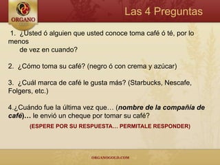 Las 4 Preguntas
1. ¿Usted ó alguien que usted conoce toma café ó té, por lo
menos
   de vez en cuando?

2. ¿Cómo toma su café? (negro ó con crema y azúcar)

3. ¿Cuál marca de café le gusta más? (Starbucks, Nescafe,
Folgers, etc.)

4.¿Cuándo fue la última vez que… (nombre de la compañía de
café)… le envió un cheque por tomar su café?
      (ESPERE POR SU RESPUESTA… PERMITALE RESPONDER)
 