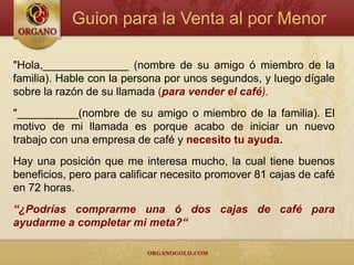 Guion para la Venta al por Menor

"Hola,______________ (nombre de su amigo ó miembro de la
familia). Hable con la persona por unos segundos, y luego dígale
sobre la razón de su llamada (para vender el café).
"__________(nombre de su amigo o miembro de la familia). El
motivo de mi llamada es porque acabo de iniciar un nuevo
trabajo con una empresa de café y necesito tu ayuda.
Hay una posición que me interesa mucho, la cual tiene buenos
beneficios, pero para calificar necesito promover 81 cajas de café
en 72 horas.
“¿Podrías comprarme una ó dos cajas de café para
ayudarme a completar mi meta?“
 
