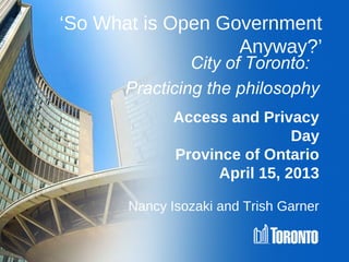 ‘So What is Open Government
                   Anyway?’
               City of Toronto:
      Practicing the philosophy
              Access and Privacy
                               Day
              Province of Ontario
                    April 15, 2013

       Nancy Isozaki and Trish Garner
 