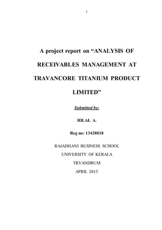 1
A project report on “ANALYSIS OF
RECEIVABLES MANAGEMENT AT
TRAVANCORE TITANIUM PRODUCT
LIMITED”
Submitted by:
HILAL A.
Reg no: 13428018
RAJADHANI BUSINESS SCHOOL
UNIVERSITY OF KERALA
TRVANDRUM
APRIL 2015
 