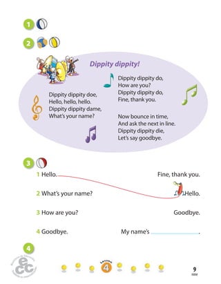 nine
9
3
1 Hello. Fine, thank you.
2 What’s your name? Hello.
3 How are you? Goodbye.
4 Goodbye. My name’s .
2
Dippity dippity doe,
Hello, hello, hello.
Dippity dippity dame,
What’s your name? Now bounce in time,
And ask the next in line.
Dippity dippity die,
Let’s say goodbye.
Dippity dippity do,
How are you?
Dippity dippity do,
Fine, thank you.
Dippity dippity!
4
1
 