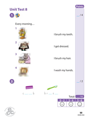 ninety-nine
99
Points
Total: __ / 6
__ / 4
__ / 2
0 - 2 3 - 4 5 - 6
1
2
Every morning…
c b b r s
I brush my teeth.
I get dressed.
I brush my hair.
I wash my hands.
Unit Test 8
1
2
3
4
 