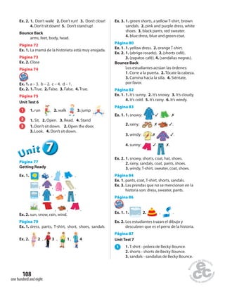 one hundred and eight
108
Ex. 2. 1. Don’t walk! 2. Don’t run! 3. Don’t close!
4. Don’t sit down! 5. Don’t stand up!
Bounce Back
arms, feet, body, head.
Página 72
Ex. 1. La mamá de la historieta está muy enojada.
Página 73
Ex. 2. Close
Página 74
Ex. 1. a – 3. b – 2. c – 4. d – 1.
Ex. 2. 1. True. 2. False. 3. False. 4. True.
Página 75
Unit Test 6
1 1. run 2. walk 3. jump
2 1. Sit. 2. Open. 3. Read. 4. Stand
3 1. Don’t sit down. 2. Open the door.
3. Look. 4. Don’t sit down.
777UUUUUUnnniiittt
Página 77
Getting Ready
Ex. 1. : , , .
: , , .
: , , .
: , , .
Ex. 2. sun, snow, rain, wind.
Página 79
Ex. 1. dress, pants, T-shirt, short, shoes, sandals
Ex. 2. 2 , 3 , 1 , 4
Ex. 3. 1. green shorts, a yellow T-shirt, brown
sandals. 2. pink and purple dress, white
shoes. 3. black pants, red sweater.
4. blue dress, blue and green coat.
Página 80
Ex. 1. 1. yellow dress. 2. orange T-shirt.
Ex. 2. 1. (abrigo rosado). 2. (shorts café).
3. (zapatos café). 4. (sandalias negras).
Bounce Back
Los estudiantes actúan las órdenes:
1. Corre a la puerta. 2. Tócate la cabeza.
3. Camina hacia la silla. 4. Siéntate,
por favor.
Página 82
Ex. 1. 1. It’s sunny. 2. It’s snowy. 3. It’s cloudy.
4. It’s cold. 5. It’s rainy. 6. It’s windy.
Página 83
Ex. 1. 1. snowy: ✓ ✗
2. rainy: ✗ ✓.
3. windy: ✗ ✓.
4. sunny: ✓ ✗.
Ex. 2. 1. snowy, shorts, coat, hat, shoes.
2. rainy, sandals, coat, pants, shoes.
3. windy, T-shirt, sweater, coat, shoes.
Página 84
Ex. 1. pants, coat, T-shirt, shorts, sandals.
Ex. 3. Las prendas que no se mencionan en la
historia son: dress, sweater, pants.
Página 86Página 86
Ex. 1. 1. 2. , .
Ex. 2. Los estudiantes trazan el dibujo y
descubren que es el perro de la historia.
Página 87
Unit Test 7
1 1. T-shirt - polera de Becky Bounce.
2. shorts - shorts de Becky Bounce.
3. sandals - sandalias de Becky Bounce.
 