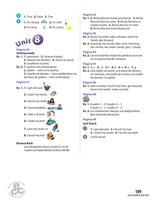 one hundred and nine
109
2 1. True. 2. False. 3. True.
3 1. It’s cloudy. 2. It’s cold.
3. It’s rainy. 4. It’s sunny.
888888UUUUUUnnniiittt
Página 89
Getting ready
Ex. 1. 1. (peinarse). 2.( lavarse el pelo).
3. (lavarse los dientes). 4. (hacer la cama).
5. (cepillarse el pelo).
Ex. 2. 1. (peine-niña peinándose).
2. (jabón – niño en la ducha).
3. (cepillo de dientes – niña cepillándose los
dientes). 4. (polera – niño vistiéndose).
Página 91
Ex. 1. 1. I get dressed .
2. I wash my hands.
3. I brush my teeth .
4. I have breakfast .
5. I take a shower .
6. I make my bed .
7. I put my shoes on .
8. I brush my hair .
Bounce Back
Los estudiantes hacen un tick (✓) en el
cuadro correspondiente al clima del día.
Página 92
Ex. 1. 2. Becky Bounce toma una ducha. 3. Becky
Bounce hace la cama. 4. Becky Bounce se
cepilla el pelo. 5. Becky Bounce se viste.
6. Becky Bounce toma desayuno.
Página 93
Ex. 2. Brush my teeth, take a shower, wash my
hands, get dressed.
Ex. 3. morning, me, brush, take, time, morning,
see, mirror, me, wash, hands, get, I, school.
Página 94
Ex. 2. Los estudiantes trazan las palabras que van
en su propia lista de compras.
Página 95
Ex. 1. 1. c. 2. d. 3. f. 4. b. 5. e. 6. a. 7. g.
Ex. 2. Una toalla, un peine, una pasta de dientes,
un champú, una toalla de manos, un cepillo
de dientes, un jabón.
Página 96
Ex. 1. take a shower, brush (my hair), get dressed,
brush (my teeth), make my bed.
Página 98Página 98
Ex. 1. Cuadro 1 – 4. Cuadro 2 – 1.
Cuadro 3 – 3. Cuadro 4 – 2.
Ex. 2. Los estudiantes dibujan a la abejita Betsy
Bee tomando desayuno.
Página 99
Unit Test 8
1 1. I get dressed. 2. I brush my hair.
3. I wash my hands. 4. I brush my teeth.
2 comb, brush.
 