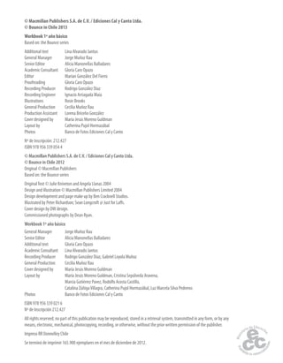 © Macmillan Publishers S.A. de C.V. / Ediciones Cal y Canto Ltda.
© Bounce in Chile 2013
Workbook 1º año básico
Based on: the Bounce series
Additional text Lina Alvarado Jantus
General Manager Jorge Muñoz Rau
Senior Editor Alicia Manonellas Balladares
Academic Consultant Gloria Caro Opazo
Editor Marian González Del Fierro
Proofreading Gloria Caro Opazo
Recording Producer Rodrigo González Díaz
Recording Engineer Ignacio Arriagada Maia
Illustrations Rosie Brooks
General Production Cecilia Muñoz Rau
Production Assistant Lorena Briceño González
Cover designed by María Jesús Moreno Guldman
Layout by Catherina Pujol Hormazábal
Photos Banco de Fotos Ediciones Cal y Canto
Nº de Inscripción: 212.427
ISBN 978 956 339 054 4
© Macmillan Publishers S.A. de C.V. / Ediciones Cal y Canto Ltda.
© Bounce in Chile 2012
Original © Macmillan Publishers
Based on: the Bounce series
OriginalText © Julie Kniveton and Angela Llanas 2004
Design and illustration © Macmillan Publishers Limited 2004
Design development and page make up by Ben Cracknell Studios.
Illustrated by Peter Richardson; Sean Longcroft @ Just for Laffs.
Cover design by DW design.
Commissioned photographs by Dean Ryan.
Workbook 1º año básico
General Manager Jorge Muñoz Rau
Senior Editor Alicia Manonellas Balladares
Additional text Gloria Caro Opazo
Academic Consultant Lina Alvarado Jantus
Recording Producer Rodrigo González Díaz, Gabriel Loyola Muñoz
General Production Cecilia Muñoz Rau
Cover designed by María Jesús Moreno Guldman
Layout by María Jesús Moreno Guldman, Cristina Sepúlveda Aravena,
Marcia Gutiérrez Pavez, Rodolfo Acosta Castillo,
Catalina ZúñigaVillagra, Catherina Pujol Hormazábal, Luz Marcela Silva Pedreros
Photos Banco de Fotos Ediciones Cal y Canto
ISBN 978 956 339 021 6
Nº de Inscripción 212.427
All rights reserved; no part of this publication may be reproduced, stored in a retrieval system, transmitted in any form, or by any
means, electronic, mechanical, photocopying, recording, or otherwise, without the prior written permission of the publisher.
Impreso RR Donnelley Chile
Se terminó de imprimir 165.900 ejemplares en el mes de diciembre de 2012.
 
