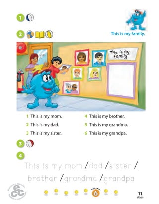 eleven
11
1
This is my family.
3
4
This is my mom /dad /sister /
brother /grandma /grandpa
1 This is my mom. 4 This is my brother.
2 This is my dad. 5 This is my grandma.
3 This is my sister. 6 This is my grandpa.
2
 