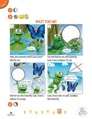 twenty-four
24
3
Hello,MissButterfly.What’syourname?
Waitforme!
I’mFred!Waitforme,MissButterfly.
Look,Ihaveaballoon.It’sred.
I’mFred!Waitforme,MissButterfly.
Bang!
2
Hello,MissButterfly.What’syourname?
1
Oh no!
Waitforme,MissButterfly.Look,I havea
balloon.It’sorange.
Look,Ihaveakite.It’spink.Goodbye,
MissButterfly.
3
Waitforme,MissButterfly.Look,I havea
Oh no. Help!
4
Look,Ihaveakite.It’spink.Goodbye,
Hey, Fred!
Wait for me!
WAIT FOR ME!
2
1
Unit2
 