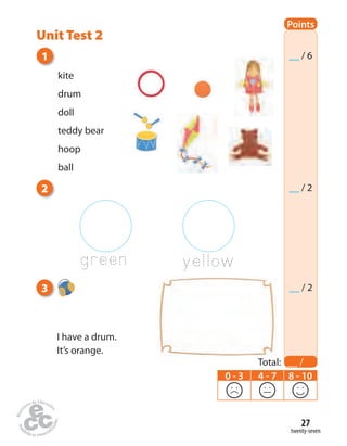 twenty-seven
27
kite
drum
doll
teddy bear
hoop
ball
green yellow
2
3
I have a drum.
It’s orange.
1
Points
Total: __ /
10
__ / 6
__ / 2
0 - 3 4 - 7 8 - 10
__ / 2
Unit Test 2
 