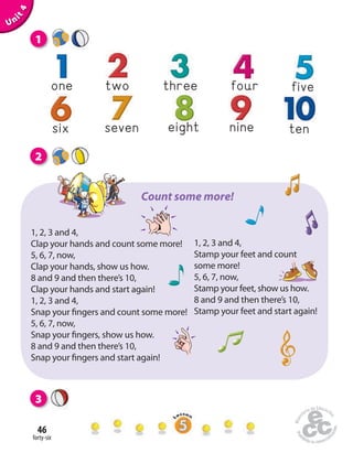 forty-six
46
nineeightsix seven ten
one three four fivetwo
2
1
3
Unit4
1, 2, 3 and 4,
Clap your hands and count some more!
5, 6, 7, now,
Clap your hands, show us how.
8 and 9 and then there’s 10,
Clap your hands and start again!
1, 2, 3 and 4,
Snap your fingers and count some more!
5, 6, 7, now,
Snap your fingers, show us how.
8 and 9 and then there’s 10,
Snap your fingers and start again!
1, 2, 3 and 4,
Stamp your feet and count
some more!
5, 6, 7, now,
Stamp your feet, show us how.
8 and 9 and then there’s 10,
Stamp your feet and start again!
Count some more!
 